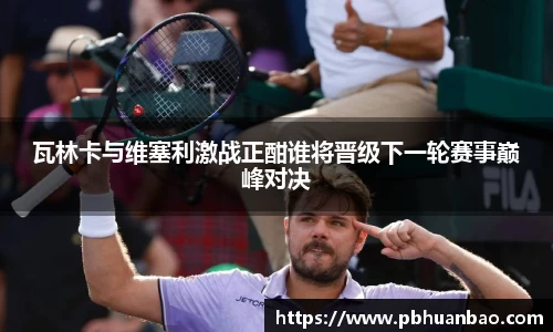 瓦林卡与维塞利激战正酣谁将晋级下一轮赛事巅峰对决